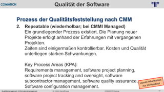 Qualitätsmanagement & Informationsmanagement COMARCH WebinarDr. Ulrich Kampffmeyer 17
© PROJECT CONSULT Unternehmensberatung Dr. Ulrich Kampffmeyer GmbH 2011 / Autorenrecht: <Vorname Nachname> Feb-16 / Quelle: PROJECT CONSULT 2
Qualität der Software
Prozess der Qualitätsfeststellung nach CMM
2. Repeatable (wiederholbar; bei CMMI Managed)
Ein grundlegender Prozess existiert. Die Planung neuer
Projekte erfolgt anhand der Erfahrungen mit vergangenen
Projekten.
Zeiten sind einigermaßen kontrollierbar. Kosten und Qualität
unterliegen starken Schwankungen.
Key Process Areas (KPA):
Requirements management, software project planning,
software project tracking and oversight, software
subcontractor management, software quality assurance,
Software configuration management.
 