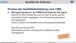 Qualitätsmanagement & Informationsmanagement COMARCH WebinarDr. Ulrich Kampffmeyer 19
© PROJECT CONSULT Unternehmensberatung Dr. Ulrich Kampffmeyer GmbH 2011 / Autorenrecht: <Vorname Nachname> Feb-16 / Quelle: PROJECT CONSULT 2
Qualität der Software
Prozess der Qualitätsfeststellung nach CMM
4. Managed (gesteuert; bei CMMI Quantitatively Managed)
Sowohl für das Produkt als auch für den Prozess werden
quantitative Ziele vorgegeben, ihre Erreichung gemessen
und überwacht.
Zeiten, Kosten und Qualität sind zuverlässig kontrollierbar.
Key Process Areas KPA:
Quantitative process management, software quality
management.
 