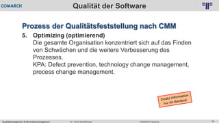 Qualitätsmanagement & Informationsmanagement COMARCH WebinarDr. Ulrich Kampffmeyer 20
© PROJECT CONSULT Unternehmensberatung Dr. Ulrich Kampffmeyer GmbH 2011 / Autorenrecht: <Vorname Nachname> Feb-16 / Quelle: PROJECT CONSULT 2
Qualität der Software
Prozess der Qualitätsfeststellung nach CMM
5. Optimizing (optimierend)
Die gesamte Organisation konzentriert sich auf das Finden
von Schwächen und die weitere Verbesserung des
Prozesses.
KPA: Defect prevention, technology change management,
process change management.
 