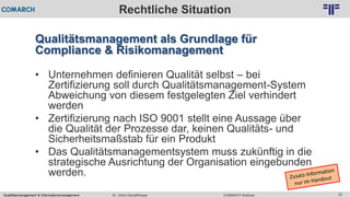 Qualitätsmanagement & Informationsmanagement COMARCH WebinarDr. Ulrich Kampffmeyer 22
© PROJECT CONSULT Unternehmensberatung Dr. Ulrich Kampffmeyer GmbH 2011 / Autorenrecht: <Vorname Nachname> Feb-16 / Quelle: PROJECT CONSULT 2
Rechtliche Situation
Qualitätsmanagement als Grundlage für
Compliance & Risikomanagement
• Unternehmen definieren Qualität selbst – bei
Zertifizierung soll durch Qualitätsmanagement-System
Abweichung von diesem festgelegten Ziel verhindert
werden
• Zertifizierung nach ISO 9001 stellt eine Aussage über
die Qualität der Prozesse dar, keinen Qualitäts- und
Sicherheitsmaßstab für ein Produkt
• Das Qualitätsmanagementsystem muss zukünftig in die
strategische Ausrichtung der Organisation eingebunden
werden.
 