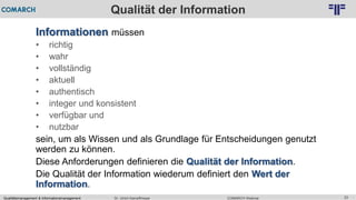 Qualitätsmanagement & Informationsmanagement COMARCH WebinarDr. Ulrich Kampffmeyer 23
© PROJECT CONSULT Unternehmensberatung Dr. Ulrich Kampffmeyer GmbH 2011 / Autorenrecht: <Vorname Nachname> Feb-16 / Quelle: PROJECT CONSULT 2
Qualität der Information
Informationen müssen
• richtig
• wahr
• vollständig
• aktuell
• authentisch
• integer und konsistent
• verfügbar und
• nutzbar
sein, um als Wissen und als Grundlage für Entscheidungen genutzt
werden zu können.
Diese Anforderungen definieren die Qualität der Information.
Die Qualität der Information wiederum definiert den Wert der
Information.
 