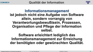 Qualitätsmanagement & Informationsmanagement COMARCH WebinarDr. Ulrich Kampffmeyer 25
© PROJECT CONSULT Unternehmensberatung Dr. Ulrich Kampffmeyer GmbH 2011 / Autorenrecht: <Vorname Nachname> Feb-16 / Quelle: PROJECT CONSULT 2
Qualität der Information
Informationsmanagement
ist jedoch nicht eine Aufgabe von Software
allein, sondern vorrangig von
Verantwortungsbewußtsein, Prozessen,
Organisation und Pflege der Information
selbst.
Software erleichtert lediglich das
Informationsmanagement zur Erreichung
der benötigten oder gewünschten Qualität.
 