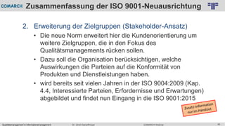 Qualitätsmanagement & Informationsmanagement COMARCH WebinarDr. Ulrich Kampffmeyer 36
© PROJECT CONSULT Unternehmensberatung Dr. Ulrich Kampffmeyer GmbH 2011 / Autorenrecht: <Vorname Nachname> Feb-16 / Quelle: PROJECT CONSULT 2
Zusammenfassung der ISO 9001-Neuausrichtung
2. Erweiterung der Zielgruppen (Stakeholder-Ansatz)
• Die neue Norm erweitert hier die Kundenorientierung um
weitere Zielgruppen, die in den Fokus des
Qualitätsmanagements rücken sollen.
• Dazu soll die Organisation berücksichtigen, welche
Auswirkungen die Parteien auf die Konformität von
Produkten und Dienstleistungen haben.
• wird bereits seit vielen Jahren in der ISO 9004:2009 (Kap.
4.4, Interessierte Parteien, Erfordernisse und Erwartungen)
abgebildet und findet nun Eingang in die ISO 9001:2015
 