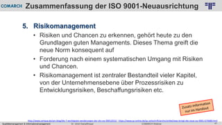 Qualitätsmanagement & Informationsmanagement COMARCH WebinarDr. Ulrich Kampffmeyer 41
© PROJECT CONSULT Unternehmensberatung Dr. Ulrich Kampffmeyer GmbH 2011 / Autorenrecht: <Vorname Nachname> Feb-16 / Quelle: PROJECT CONSULT 2
Zusammenfassung der ISO 9001-Neuausrichtung
5. Risikomanagement
• Risiken und Chancen zu erkennen, gehört heute zu den
Grundlagen guten Managements. Dieses Thema greift die
neue Norm konsequent auf
• Forderung nach einem systematischen Umgang mit Risiken
und Chancen.
• Risikomanagement ist zentraler Bestandteil vieler Kapitel,
von der Unternehmensebene über Prozessrisiken zu
Entwicklungsrisiken, Beschaffungsrisiken etc.
http://www.certqua.de/qm-blog/die-7-wichtigsten-aenderungen-der-din-iso-90012015/ ; https://www.qz-online.de/qz-zeitschrift/archiv/artikel/was-bringt-die-neue-iso-9001-674688.html
 