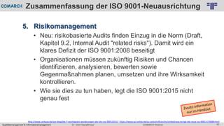 Qualitätsmanagement & Informationsmanagement COMARCH WebinarDr. Ulrich Kampffmeyer 42
© PROJECT CONSULT Unternehmensberatung Dr. Ulrich Kampffmeyer GmbH 2011 / Autorenrecht: <Vorname Nachname> Feb-16 / Quelle: PROJECT CONSULT 2
Zusammenfassung der ISO 9001-Neuausrichtung
5. Risikomanagement
• Neu: risikobasierte Audits finden Einzug in die Norm (Draft,
Kapitel 9.2, Internal Audit "related risks"). Damit wird ein
klares Defizit der ISO 9001:2008 beseitigt
• Organisationen müssen zukünftig Risiken und Chancen
identifizieren, analysieren, bewerten sowie
Gegenmaßnahmen planen, umsetzen und ihre Wirksamkeit
kontrollieren.
• Wie sie dies zu tun haben, legt die ISO 9001:2015 nicht
genau fest
http://www.certqua.de/qm-blog/die-7-wichtigsten-aenderungen-der-din-iso-90012015/ ; https://www.qz-online.de/qz-zeitschrift/archiv/artikel/was-bringt-die-neue-iso-9001-674688.html
 
