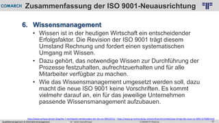 Qualitätsmanagement & Informationsmanagement COMARCH WebinarDr. Ulrich Kampffmeyer 43
© PROJECT CONSULT Unternehmensberatung Dr. Ulrich Kampffmeyer GmbH 2011 / Autorenrecht: <Vorname Nachname> Feb-16 / Quelle: PROJECT CONSULT 2
Zusammenfassung der ISO 9001-Neuausrichtung
6. Wissensmanagement
• Wissen ist in der heutigen Wirtschaft ein entscheidender
Erfolgsfaktor. Die Revision der ISO 9001 trägt diesem
Umstand Rechnung und fordert einen systematischen
Umgang mit Wissen.
• Dazu gehört, das notwendige Wissen zur Durchführung der
Prozesse festzuhalten, aufrechtzuerhalten und für alle
Mitarbeiter verfügbar zu machen.
• Wie das Wissensmanagement umgesetzt werden soll, dazu
macht die neue ISO 9001 keine Vorschriften. Es kommt
vielmehr darauf an, ein für das jeweilige Unternehmen
passende Wissensmanagement aufzubauen.
http://www.certqua.de/qm-blog/die-7-wichtigsten-aenderungen-der-din-iso-90012015/ ; https://www.qz-online.de/qz-zeitschrift/archiv/artikel/was-bringt-die-neue-iso-9001-674688.html
 