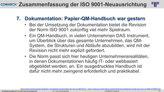 Qualitätsmanagement & Informationsmanagement COMARCH WebinarDr. Ulrich Kampffmeyer 44
© PROJECT CONSULT Unternehmensberatung Dr. Ulrich Kampffmeyer GmbH 2011 / Autorenrecht: <Vorname Nachname> Feb-16 / Quelle: PROJECT CONSULT 2
Zusammenfassung der ISO 9001-Neuausrichtung
7. Dokumentation: Papier-QM-Handbuch war gestern
• Bei der Umsetzung der Dokumentation bietet die Revision
der Norm ISO 9001 zukünftig viel mehr Spielraum.
• Ein QM-Handbuch, in vielen Unternehmen DAS Instrument,
um Überblick über das gesamte Unternehmen, das QM-
System, die Strukturen und Abläufe abzubilden, wird mit der
Revision nicht mehr explizit gefordert.
• Die Norm passt sich hier heutigen Unternehmensrealitäten,
in denen Dokumentationen häufig IT- oder webbasiert
abgebildet werden, an. Ein ausgedrucktes Handbuch ist
dafür nicht mehr zwingend erforderlich und praktikabel.
http://www.certqua.de/qm-blog/die-7-wichtigsten-aenderungen-der-din-iso-90012015/ ; https://www.qz-online.de/qz-zeitschrift/archiv/artikel/was-bringt-die-neue-iso-9001-674688.html
 