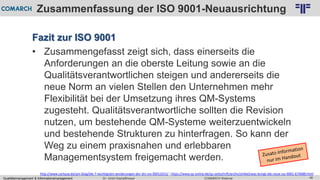 Qualitätsmanagement & Informationsmanagement COMARCH WebinarDr. Ulrich Kampffmeyer 46
© PROJECT CONSULT Unternehmensberatung Dr. Ulrich Kampffmeyer GmbH 2011 / Autorenrecht: <Vorname Nachname> Feb-16 / Quelle: PROJECT CONSULT 2
Zusammenfassung der ISO 9001-Neuausrichtung
Fazit zur ISO 9001
• Zusammengefasst zeigt sich, dass einerseits die
Anforderungen an die oberste Leitung sowie an die
Qualitätsverantwortlichen steigen und andererseits die
neue Norm an vielen Stellen den Unternehmen mehr
Flexibilität bei der Umsetzung ihres QM-Systems
zugesteht. Qualitätsverantwortliche sollten die Revision
nutzen, um bestehende QM-Systeme weiterzuentwickeln
und bestehende Strukturen zu hinterfragen. So kann der
Weg zu einem praxisnahen und erlebbaren
Managementsystem freigemacht werden.
http://www.certqua.de/qm-blog/die-7-wichtigsten-aenderungen-der-din-iso-90012015/ ; https://www.qz-online.de/qz-zeitschrift/archiv/artikel/was-bringt-die-neue-iso-9001-674688.html
 