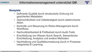 Qualitätsmanagement & Informationsmanagement COMARCH WebinarDr. Ulrich Kampffmeyer 48
© PROJECT CONSULT Unternehmensberatung Dr. Ulrich Kampffmeyer GmbH 2011 / Autorenrecht: <Vorname Nachname> Feb-16 / Quelle: PROJECT CONSULT 2
Informationsmanagement unterstützt QM
Beispiele
• Definierte Qualität durch strukturierte Ordnung mit
gesicherten Metadaten
• Übersichtlichkeit und Vollständigkeit durch elektronische
Akten
• Kontrolle und Steuerung im Risiko-Management durch
Workflows
• Nachvollziehbarkeit & Prüfbarkeit durch Audit-Trails
• Erschließung von Wissen durch Search, Semantische
Erschließung, Analytics und andere Methoden
• Nachhaltung und Qualitätsumsetzung durch in Prozesse
integriertes E-Learning
 