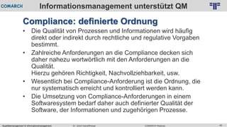 Qualitätsmanagement & Informationsmanagement COMARCH WebinarDr. Ulrich Kampffmeyer 49
© PROJECT CONSULT Unternehmensberatung Dr. Ulrich Kampffmeyer GmbH 2011 / Autorenrecht: <Vorname Nachname> Feb-16 / Quelle: PROJECT CONSULT 2
Informationsmanagement unterstützt QM
Compliance: definierte Ordnung
• Die Qualität von Prozessen und Informationen wird häufig
direkt oder indirekt durch rechtliche und regulative Vorgaben
bestimmt.
• Zahlreiche Anforderungen an die Compliance decken sich
daher nahezu wortwörtlich mit den Anforderungen an die
Qualität.
Hierzu gehören Richtigkeit, Nachvollziehbarkeit, usw.
• Wesentlich bei Compliance-Anforderung ist die Ordnung, die
nur systematisch erreicht und kontrolliert werden kann.
• Die Umsetzung von Compliance-Anforderungen in einem
Softwaresystem bedarf daher auch definierter Qualität der
Software, der Informationen und zugehörigen Prozesse.
 