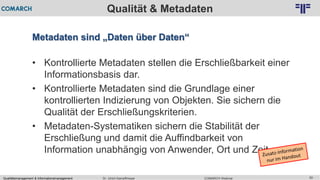 Qualitätsmanagement & Informationsmanagement COMARCH WebinarDr. Ulrich Kampffmeyer 50
© PROJECT CONSULT Unternehmensberatung Dr. Ulrich Kampffmeyer GmbH 2011 / Autorenrecht: <Vorname Nachname> Feb-16 / Quelle: PROJECT CONSULT 2
Qualität & Metadaten
Metadaten sind „Daten über Daten“
• Kontrollierte Metadaten stellen die Erschließbarkeit einer
Informationsbasis dar.
• Kontrollierte Metadaten sind die Grundlage einer
kontrollierten Indizierung von Objekten. Sie sichern die
Qualität der Erschließungskriterien.
• Metadaten-Systematiken sichern die Stabilität der
Erschließung und damit die Auffindbarkeit von
Information unabhängig von Anwender, Ort und Zeit.
 