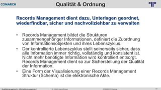 Qualitätsmanagement & Informationsmanagement COMARCH WebinarDr. Ulrich Kampffmeyer 51
© PROJECT CONSULT Unternehmensberatung Dr. Ulrich Kampffmeyer GmbH 2011 / Autorenrecht: <Vorname Nachname> Feb-16 / Quelle: PROJECT CONSULT 2
Qualität & Ordnung
Records Management dient dazu, Unterlagen geordnet,
wiederfindbar, sicher und nachvollziehbar zu verwalten
• Records Management bildet die Strukturen
zusammengehöriger Informationen, definiert die Zuordnung
von Informationsobjekten und ihres Lebenszyklus.
• Der kontrollierte Lebenszyklus stellt seinerseits sicher, dass
alle Information immer richtig, vollständig und konsistent ist.
Nicht mehr benötigte Information wird kontrolliert entsorgt.
Records Management dient so zur Sicherstellung der Qualität
der Information.
• Eine Form der Visualisierung einer Records Management
Struktur (Schema) ist die elektronische Akte.
 