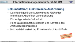 Qualitätsmanagement & Informationsmanagement COMARCH WebinarDr. Ulrich Kampffmeyer 54
© PROJECT CONSULT Unternehmensberatung Dr. Ulrich Kampffmeyer GmbH 2011 / Autorenrecht: <Vorname Nachname> Feb-16 / Quelle: PROJECT CONSULT 2
Informationsmanagement unterstützt QM
Dokumentation: Elektronische Archivierung
• Datenbankgestützte Aufbewahrung relevanter
Information Ablauf der Datensicherung
• Eindeutige Wiederfindbarkeit
• Hohe Qualität durch Methoden und Kontrolle des
Archivierungsprozesses
• Nachvollziehbarkeit der Prozesse durch Audit-Trails
 