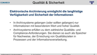 Qualitätsmanagement & Informationsmanagement COMARCH WebinarDr. Ulrich Kampffmeyer 55
© PROJECT CONSULT Unternehmensberatung Dr. Ulrich Kampffmeyer GmbH 2011 / Autorenrecht: <Vorname Nachname> Feb-16 / Quelle: PROJECT CONSULT 2
Qualität & Sicherheit
Elektronische Archivierung ermöglicht die langfristige
Verfügbarkeit und Sicherheit der Informationen
• In Archivsysteme gelangen (oder sollten gelangen) nur
Informationen mit besonderem Wert und hoher Qualität.
• Archivsysteme erfüllen zu dem zahlreiche Qualitäts- und
Compliance-Anforderungen. Sie dienen so auch als Speicher
für Nachweise, der Erreichung von Qualitätszielen in
Prozessen und der Informationsverarbeitung.
 