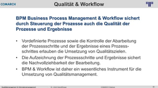 Qualitätsmanagement & Informationsmanagement COMARCH WebinarDr. Ulrich Kampffmeyer 56
© PROJECT CONSULT Unternehmensberatung Dr. Ulrich Kampffmeyer GmbH 2011 / Autorenrecht: <Vorname Nachname> Feb-16 / Quelle: PROJECT CONSULT 2
Qualität & Workflow
BPM Business Process Management & Workflow sichert
durch Steuerung der Prozesse auch die Qualität der
Prozesse und Ergebnisse
• Vordefinierte Prozesse sowie die Kontrolle der Abarbeitung
der Prozessschritte und der Ergebnisse eines Prozess-
schrittes erlauben die Umsetzung von Qualitätszielen.
• Die Aufzeichnung der Prozessschritte und Ergebnisse sichert
die Nachvollziehbarkeit der Bearbeitung.
• BPM & Workflow ist daher ein wesentliches Instrument für die
Umsetzung von Qualitätsmanagement.
 
