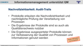 Qualitätsmanagement & Informationsmanagement COMARCH WebinarDr. Ulrich Kampffmeyer 58
© PROJECT CONSULT Unternehmensberatung Dr. Ulrich Kampffmeyer GmbH 2011 / Autorenrecht: <Vorname Nachname> Feb-16 / Quelle: PROJECT CONSULT 2
Informationsmanagement unterstützt QM
Nachvollziehbarkeit: Audit-Trails
• Protokolle erlauben die Nachvollziehbarkeit und
nachträgliche Prüfung der Verarbeitung von
Prozessen
• Die Ergebnisse der Protokolle sind so auch als
Qualitätsnachweis nutzbar
• Die Ergebnisse ausgewerteter Protokolle können
zur Verbesserung der Qualität von Prozessen und
Informationen genutzt werden
 