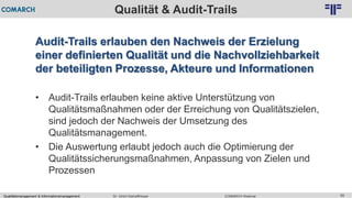 Qualitätsmanagement & Informationsmanagement COMARCH WebinarDr. Ulrich Kampffmeyer 59
© PROJECT CONSULT Unternehmensberatung Dr. Ulrich Kampffmeyer GmbH 2011 / Autorenrecht: <Vorname Nachname> Feb-16 / Quelle: PROJECT CONSULT 2
Qualität & Audit-Trails
Audit-Trails erlauben den Nachweis der Erzielung
einer definierten Qualität und die Nachvollziehbarkeit
der beteiligten Prozesse, Akteure und Informationen
• Audit-Trails erlauben keine aktive Unterstützung von
Qualitätsmaßnahmen oder der Erreichung von Qualitätszielen,
sind jedoch der Nachweis der Umsetzung des
Qualitätsmanagement.
• Die Auswertung erlaubt jedoch auch die Optimierung der
Qualitätssicherungsmaßnahmen, Anpassung von Zielen und
Prozessen
 