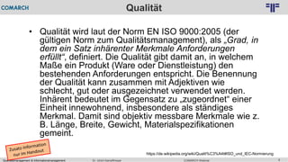 Qualitätsmanagement & Informationsmanagement COMARCH WebinarDr. Ulrich Kampffmeyer 6
© PROJECT CONSULT Unternehmensberatung Dr. Ulrich Kampffmeyer GmbH 2011 / Autorenrecht: <Vorname Nachname> Feb-16 / Quelle: PROJECT CONSULT 2
Qualität
• Qualität wird laut der Norm EN ISO 9000:2005 (der
gültigen Norm zum Qualitätsmanagement), als „Grad, in
dem ein Satz inhärenter Merkmale Anforderungen
erfüllt“, definiert. Die Qualität gibt damit an, in welchem
Maße ein Produkt (Ware oder Dienstleistung) den
bestehenden Anforderungen entspricht. Die Benennung
der Qualität kann zusammen mit Adjektiven wie
schlecht, gut oder ausgezeichnet verwendet werden.
Inhärent bedeutet im Gegensatz zu „zugeordnet“ einer
Einheit innewohnend, insbesondere als ständiges
Merkmal. Damit sind objektiv messbare Merkmale wie z.
B. Länge, Breite, Gewicht, Materialspezifikationen
gemeint.
https://de.wikipedia.org/wiki/Qualit%C3%A4t#ISO_und_IEC-Normierung
 