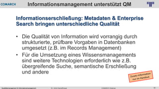 Qualitätsmanagement & Informationsmanagement COMARCH WebinarDr. Ulrich Kampffmeyer 60
© PROJECT CONSULT Unternehmensberatung Dr. Ulrich Kampffmeyer GmbH 2011 / Autorenrecht: <Vorname Nachname> Feb-16 / Quelle: PROJECT CONSULT 2
Informationsmanagement unterstützt QM
Informationserschließung: Metadaten & Enterprise
Search bringen unterschiedliche Qualität
• Die Qualität von Information wird vorrangig durch
strukturierte, prüfbare Vorgaben in Datenbanken
umgesetzt (z.B. im Records Management)
• Für die Umsetzung eines Wissensmanagements
sind weitere Technologien erforderlich wie z.B.
übergreifende Suche, semantische Erschließung
und andere
 