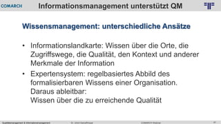 Qualitätsmanagement & Informationsmanagement COMARCH WebinarDr. Ulrich Kampffmeyer 61
© PROJECT CONSULT Unternehmensberatung Dr. Ulrich Kampffmeyer GmbH 2011 / Autorenrecht: <Vorname Nachname> Feb-16 / Quelle: PROJECT CONSULT 2
Informationsmanagement unterstützt QM
Wissensmanagement: unterschiedliche Ansätze
• Informationslandkarte: Wissen über die Orte, die
Zugriffswege, die Qualität, den Kontext und anderer
Merkmale der Information
• Expertensystem: regelbasiertes Abbild des
formalisierbaren Wissens einer Organisation.
Daraus ableitbar:
Wissen über die zu erreichende Qualität
 