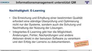 Qualitätsmanagement & Informationsmanagement COMARCH WebinarDr. Ulrich Kampffmeyer 62
© PROJECT CONSULT Unternehmensberatung Dr. Ulrich Kampffmeyer GmbH 2011 / Autorenrecht: <Vorname Nachname> Feb-16 / Quelle: PROJECT CONSULT 2
Informationsmanagement unterstützt QM
Nachhaltigkeit: E-Learning
• Die Erreichung und Erhaltung einer bestimmten Qualität
erfordert eine ständige Überprüfung und Optimierung
nicht nur der Systeme, sondern auch die Schulung und
Nachhaltung der Nutzung der Lösungen.
• Integriertes E-Learning gibt hier die Möglichkeit,
Änderungen, Fehler, Nachprüfungen und andere
Aktionen direkt in der benutzen Software zu verankern
und den Erfolg der Lernens zu dokumentieren.
 