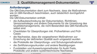 Qualitätsmanagement & Informationsmanagement COMARCH WebinarDr. Ulrich Kampffmeyer 82
© PROJECT CONSULT Unternehmensberatung Dr. Ulrich Kampffmeyer GmbH 2011 / Autorenrecht: <Vorname Nachname> Feb-16 / Quelle: PROJECT CONSULT 2
2. Qualitätsmanagement-Dokumentation
Anforderungen
Die QM-Dokumentation dient zum Nachweis, dass die Maßnahmen
wie im QM-Handbuch beschrieben, auch tatsächlich durchgeführt
wurden.
Die QM-Dokumentation enthält:
• die Aufbaubeschreibung der Dokumentation, Richtlinien,
Versionsstrategie und andere Dokumente für die Umsetzung des
Qualitätsmanagements, die nicht Bestandteil des QM-Handbuchs
selbst sind
• Checklisten für Überprüfungen inkl. Prüfverfahren und Prüf-
Cases
• die Nachweise, dass die vorgesehenen Maßnahmen zur
Erreichung der definierten Qualität auch umgesetzt wurden
• die Protokolle der Überprüfungs- und Schulungsmaßnahmen
• die Zertifizierungsurkunden und andere Bestätigungen
• Fundstellen und Auswertungsmethoden für Audit-Trails,
Protokolle und andere systemtechnische Nachweise
 