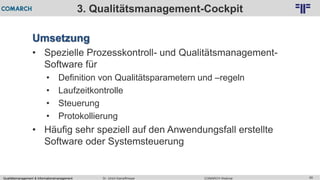 Qualitätsmanagement & Informationsmanagement COMARCH WebinarDr. Ulrich Kampffmeyer 85
© PROJECT CONSULT Unternehmensberatung Dr. Ulrich Kampffmeyer GmbH 2011 / Autorenrecht: <Vorname Nachname> Feb-16 / Quelle: PROJECT CONSULT 2
3. Qualitätsmanagement-Cockpit
Umsetzung
• Spezielle Prozesskontroll- und Qualitätsmanagement-
Software für
• Definition von Qualitätsparametern und –regeln
• Laufzeitkontrolle
• Steuerung
• Protokollierung
• Häufig sehr speziell auf den Anwendungsfall erstellte
Software oder Systemsteuerung
 