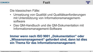Qualitätsmanagement & Informationsmanagement COMARCH WebinarDr. Ulrich Kampffmeyer 86
© PROJECT CONSULT Unternehmensberatung Dr. Ulrich Kampffmeyer GmbH 2011 / Autorenrecht: <Vorname Nachname> Feb-16 / Quelle: PROJECT CONSULT 2
Fazit
Die klassischen Fälle:
• Umsetzung von Qualität und Qualitätsanforderungen
mit Unterstützung von Informationsmanagement-
software
• Das QM-Handbuch und die QM-Dokumentation mit
Informationsmanagement-Software
Immer wenn nach ISO 9001 „Dokumentation“ oder
„Wissensmanagement“ gefordert sind, dann ist dies
ein Thema für das Informationsmanagement.
 