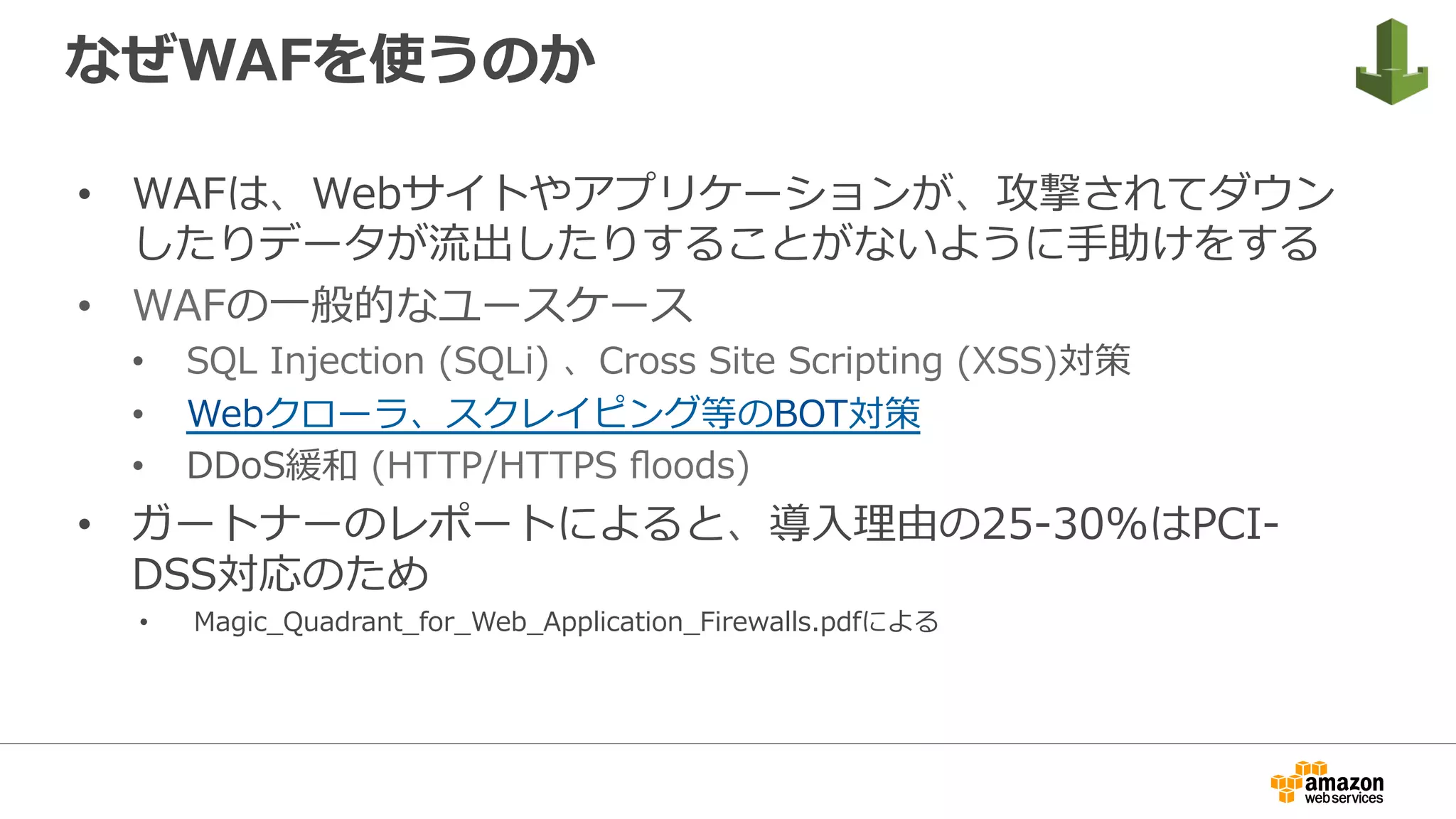 なぜWAFを使うのか
•  WAFは、Webサイトやアプリケーションが、攻撃されてダウン
したりデータが流出したりすることがないように⼿助けをする
•  WAFの⼀般的なユースケース
•  SQL Injection (SQLi) 、Cross Site Scripting (XSS)対策
•  Webクローラ、スクレイピング等のBOT対策
•  DDoS緩和 (HTTP/HTTPS ﬂoods)
•  ガートナーのレポートによると、導⼊理由の25-30%はPCI-
DSS対応のため
•  Magic_Quadrant_for_Web_Application_Firewalls.pdfによる
 