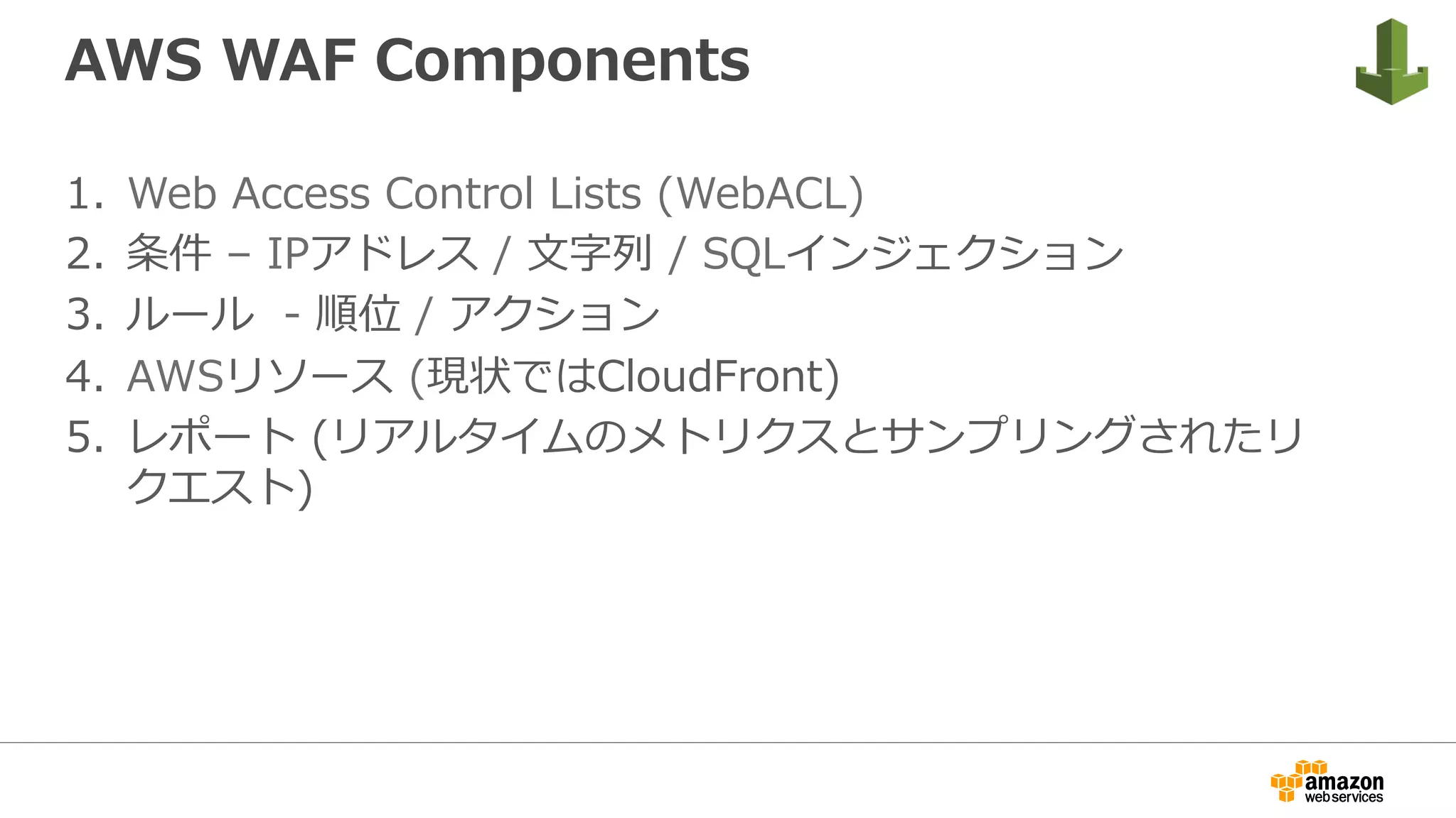 AWS WAF Components
1.  Web Access Control Lists (WebACL)
2.  条件 – IPアドレス / ⽂字列 / SQLインジェクション
3.  ルール - 順位 / アクション
4.  AWSリソース (現状ではCloudFront)
5.  レポート (リアルタイムのメトリクスとサンプリングされたリ
クエスト)
 