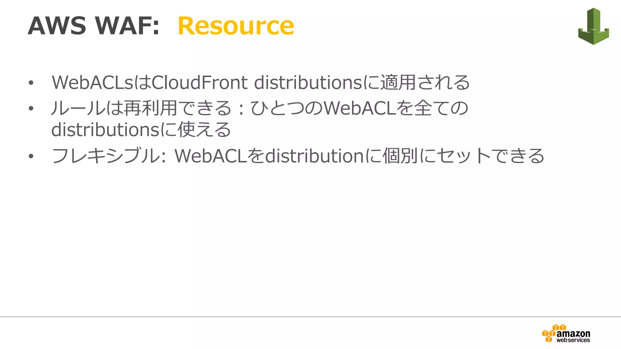 AWS WAF: Resource
•  WebACLsはCloudFront distributionsに適⽤される
•  ルールは再利⽤できる：ひとつのWebACLを全ての
distributionsに使える
•  フレキシブル: WebACLをdistributionに個別にセットできる
 