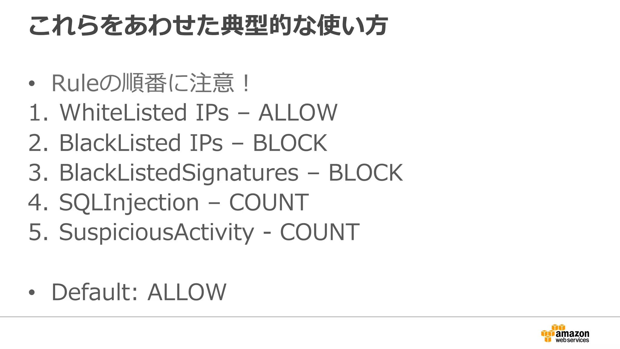 これらをあわせた典型的な使い⽅
•  Ruleの順番に注意！
1.  WhiteListed IPs – ALLOW
2.  BlackListed IPs – BLOCK
3.  BlackListedSignatures – BLOCK
4.  SQLInjection – COUNT
5.  SuspiciousActivity - COUNT
•  Default: ALLOW
 