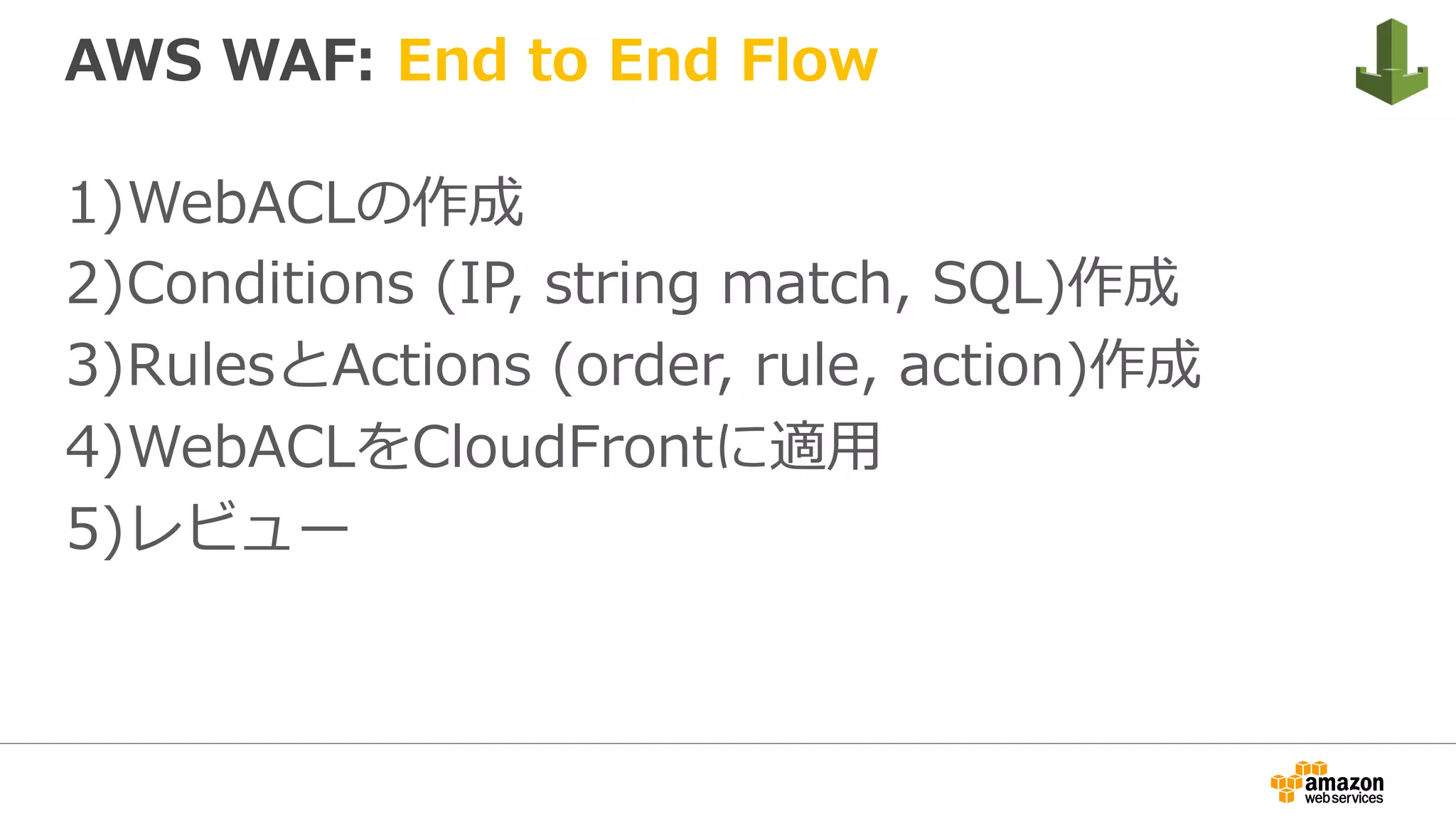 AWS WAF: End to End Flow
1) WebACLの作成
2) Conditions (IP, string match, SQL)作成
3) RulesとActions (order, rule, action)作成
4) WebACLをCloudFrontに適⽤
5) レビュー
 