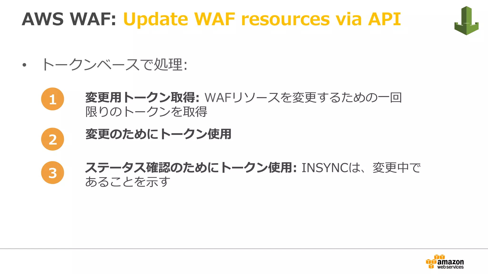 AWS WAF: Update WAF resources via API
•  トークンベースで処理:
変更⽤トークン取得: WAFリソースを変更するための⼀回
限りのトークンを取得
変更のためにトークン使⽤
ステータス確認のためにトークン使⽤: INSYNCは、変更中で
あることを⽰す
1
2
3
 