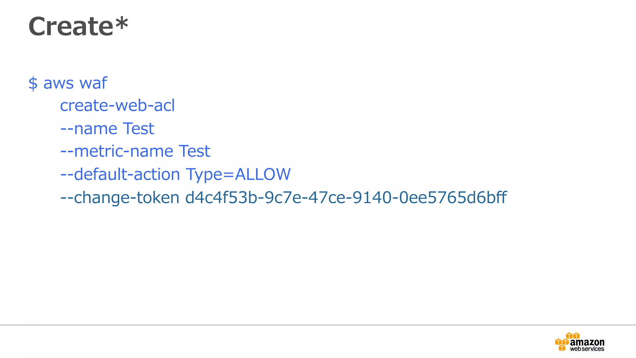 Create*
$ aws waf
create-web-acl
--name Test
--metric-name Test
--default-action Type=ALLOW
--change-token d4c4f53b-9c7e-47ce-9140-0ee5765d6bﬀ
 