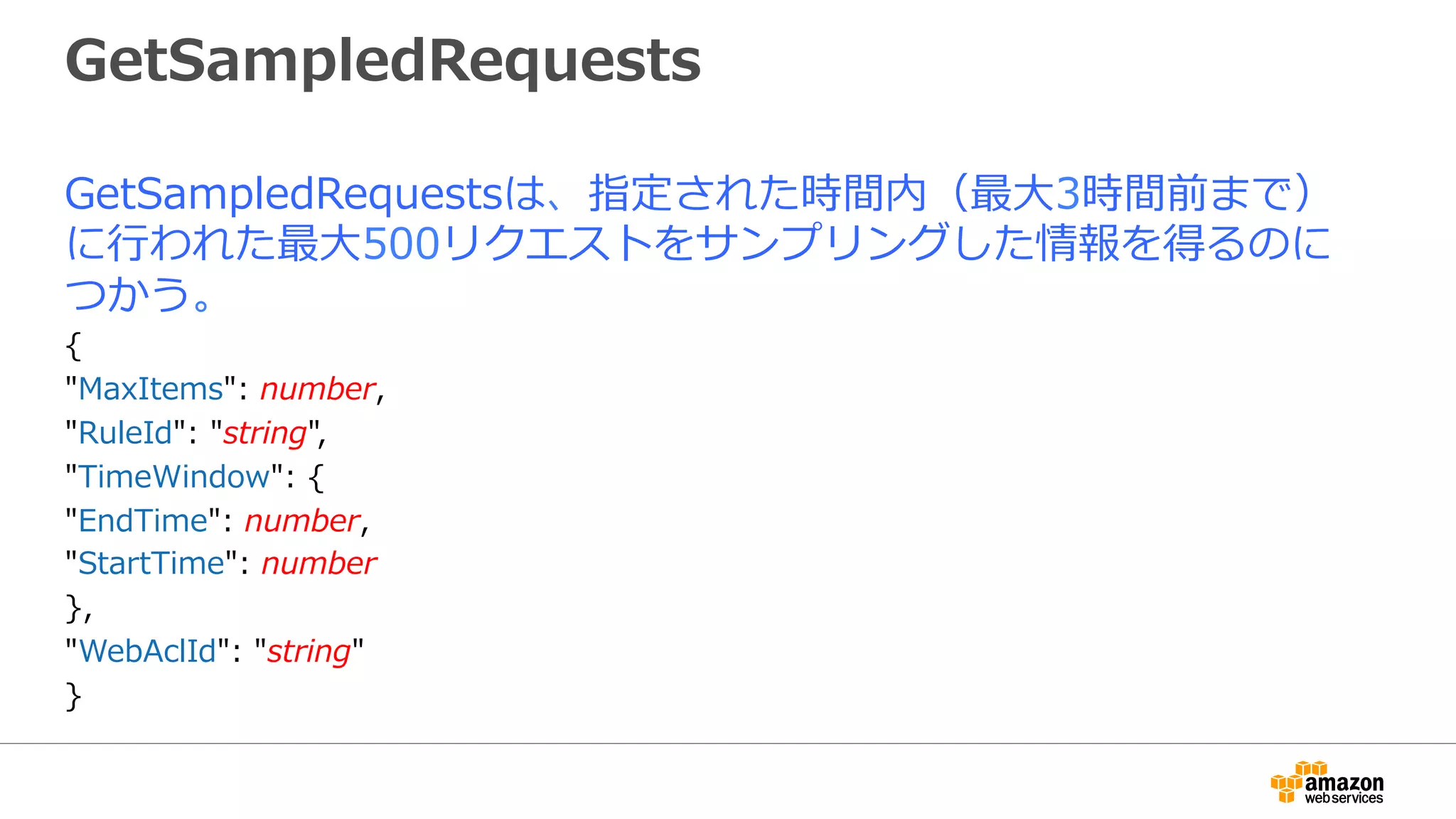 GetSampledRequests
GetSampledRequestsは、指定された時間内（最⼤3時間前まで）
に⾏われた最⼤500リクエストをサンプリングした情報を得るのに
つかう。
{
"MaxItems": number,
"RuleId": "string",
"TimeWindow": {
"EndTime": number,
"StartTime": number
},
"WebAclId": "string"
}
 