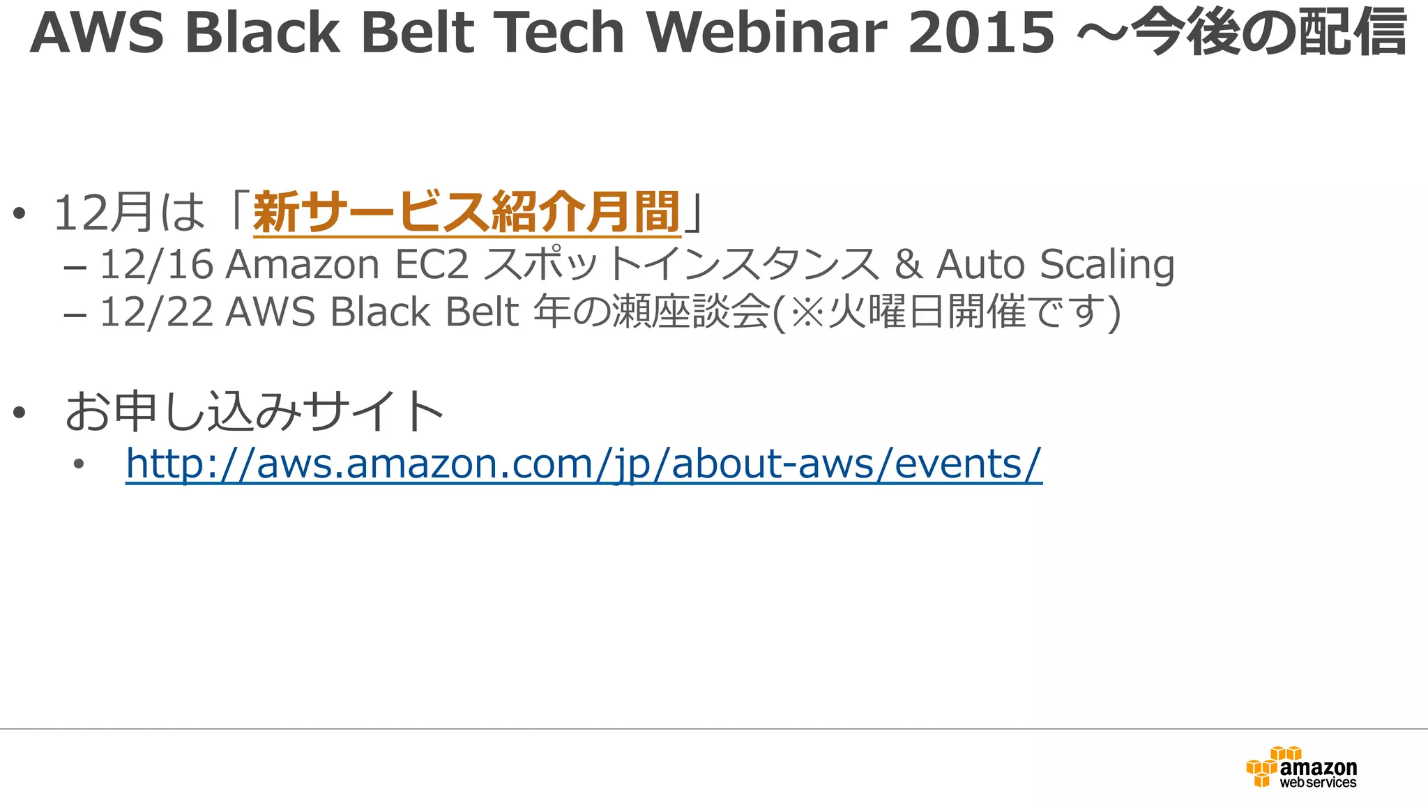 AWS Black Belt Tech Webinar 2015 〜今後の配信
•  12⽉は「新サービス紹介⽉間」
– 12/16 Amazon EC2 スポットインスタンス & Auto Scaling
– 12/22 AWS Black Belt 年の瀬座談会(※⽕曜⽇開催です)
•  お申し込みサイト
•  http://aws.amazon.com/jp/about-aws/events/
 