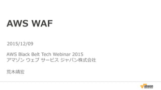 AWS WAF
AWS Black Belt Tech Webinar 2015
アマゾン ウェブ サービス ジャパン株式会社
荒⽊靖宏
2015/12/09
 