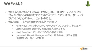 WAFとは？
•  Web Application Firewall (WAF) は、HTTPトラフィックを
フィルタなどの制御をするためのアプライアンスや、サーバプ
ラグインなどのルールセットのこと。
•  WAFは以下４つで提供されることが多い
•  Pure Play: スタンドアローンのアプライアンスやソフトウェア
•  CDN: Content Delivery Networkへのバンドル
•  Load Balancer: ロードバランサへのバンドル
•  Universal Threat Manager (UTM): 統合セキュリティ管理
（UTM）の⼀部として提供
 