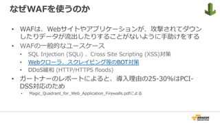 なぜWAFを使うのか
•  WAFは、Webサイトやアプリケーションが、攻撃されてダウン
したりデータが流出したりすることがないように⼿助けをする
•  WAFの⼀般的なユースケース
•  SQL Injection (SQLi) 、Cross Site Scripting (XSS)対策
•  Webクローラ、スクレイピング等のBOT対策
•  DDoS緩和 (HTTP/HTTPS ﬂoods)
•  ガートナーのレポートによると、導⼊理由の25-30%はPCI-
DSS対応のため
•  Magic_Quadrant_for_Web_Application_Firewalls.pdfによる
 
