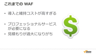 これまでの WAF
•  導⼊と維持コストが⾼すぎる
•  プロフェッショナルサービス
が必要になる
•  ⾒積もりが過⼤になりがち
 