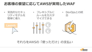お客様の要望に応じてAWSが実現したWAF
•  実践的なセキュ
リティモデルを
簡単に導⼊
•  フレキシブルに
ルールをカスタ
マイズできる
•  DevOpsとの統
合
それらをAWSの「使っただけ」の⽀払い
 