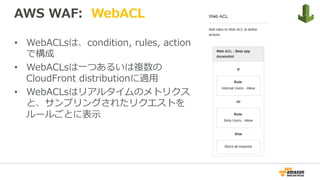 AWS WAF: WebACL
•  WebACLsは、condition, rules, action
で構成
•  WebACLsは⼀つあるいは複数の
CloudFront distributionに適⽤
•  WebACLsはリアルタイムのメトリクス
と、サンプリングされたリクエストを
ルールごとに表⽰
 