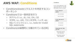 AWS WAF: Conditions
•  Conditionsはwebリクエストを判定するコン
ポーネント
•  Conditionsでは⼀致判定を⾏う
•  IPアドレス i.e., /8, /16, /24, /32
•  ⽂字列, i.e., URI, クエリ⽂字列, ヘッダ, etc.
•  SQLインジェクション, i.e., looks for invalid
SQL statements
•  Conditionsは論理的に分離されている(OR)
 