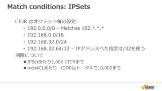 Match conditions: IPSets
CIDR はオクテット毎の設定:
•  192.0.0.0/8 – Matches 192.*.*.*
•  192.168.0.0/16
•  192.168.32.0/24
•  192.168.32.64/32 – IPアドレスべた指定は/32を使う
制限について
l IPSetあたり1,000 CIDRまで
l webACLあたり、CIDRはトータルで10,000まで
 