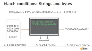 Match conditions: Strings and bytes
悪意のあるバイナリの発⾒にはBase64エンコードが使える
“iVBORw0KGgoAAAAN”
8950 4e47
0d0a 1a0a
0000 000d
bad.bin
1. Select binary ﬁle 2. Base64 encode 3. Set match criteria
$> base64 bad.bin
iVBORw0KGgoAAAAN
 