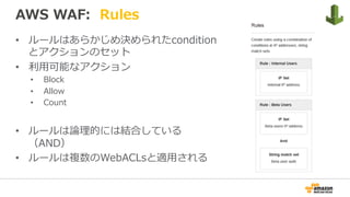 AWS WAF: Rules
•  ルールはあらかじめ決められたcondition
とアクションのセット
•  利⽤可能なアクション
•  Block
•  Allow
•  Count
•  ルールは論理的には結合している
（AND）
•  ルールは複数のWebACLsと適⽤される
 