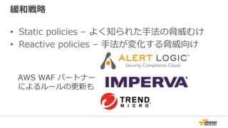 緩和戦略
•  Static policies – よく知られた⼿法の脅威むけ
•  Reactive policies – ⼿法が変化する脅威向け
AWS WAF パートナー
によるルールの更新も
 