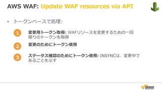 AWS WAF: Update WAF resources via API
•  トークンベースで処理:
変更⽤トークン取得: WAFリソースを変更するための⼀回
限りのトークンを取得
変更のためにトークン使⽤
ステータス確認のためにトークン使⽤: INSYNCは、変更中で
あることを⽰す
1
2
3
 