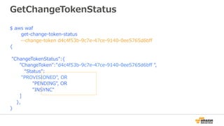GetChangeTokenStatus
$ aws waf
get-change-token-status
--change-token d4c4f53b-9c7e-47ce-9140-0ee5765d6bﬀ
{
"ChangeTokenStatus":{
”ChangeToken":"d4c4f53b-9c7e-47ce-9140-0ee5765d6bﬀ ",
“Status”:
"PROVISIONED", OR
"PENDING", OR
"INSYNC"
]
},
}
 